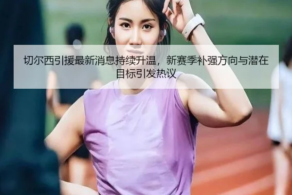 切尔西引援最新消息持续升温，新赛季补强方向与潜在目标引发热议